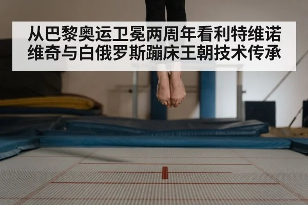 从巴黎奥运卫冕两周年看利特维诺维奇与白俄罗斯蹦床王朝技术传承