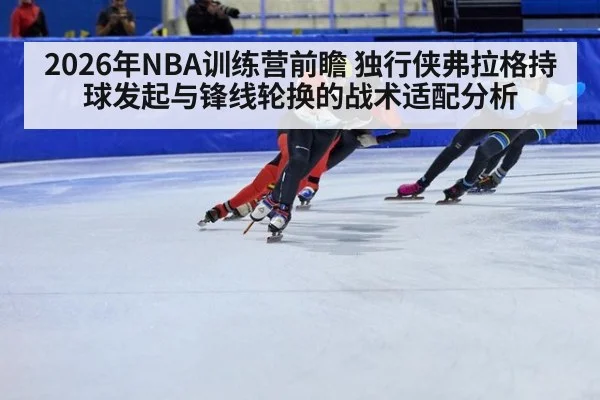 2026年NBA训练营前瞻 独行侠弗拉格持球发起与锋线轮换的战术适配分析