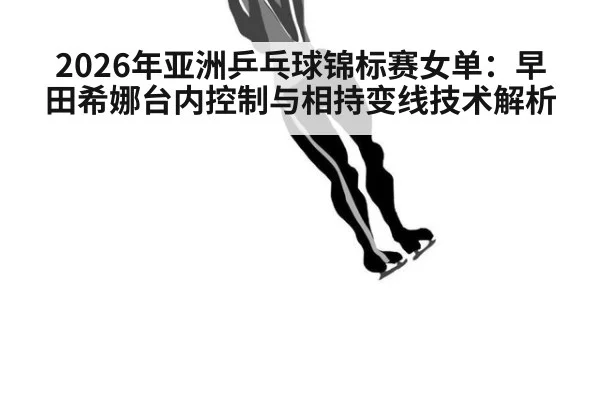 2026年亚洲乒乓球锦标赛女单：早田希娜台内控制与相持变线技术解析