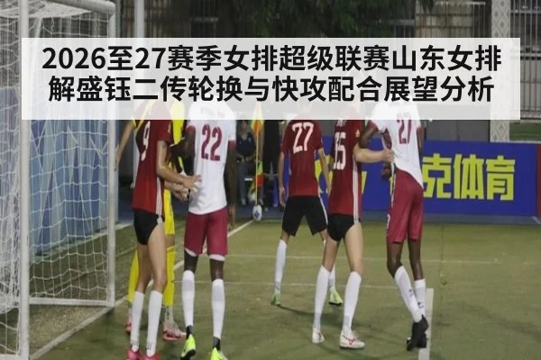 2026至27赛季女排超级联赛山东女排解盛钰二传轮换与快攻配合展望分析