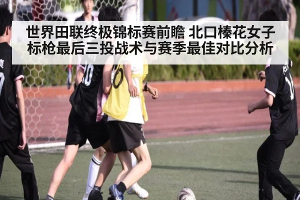 世界田联终极锦标赛前瞻 北口榛花女子标枪最后三投战术与赛季最佳对比分析